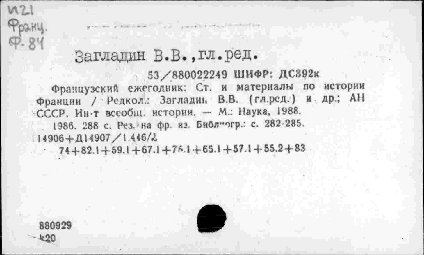 ﻿9р»нц. ----------- --
9-8Ч
Загладил В.В.,гл.ред.
53/880022249 ШИФР: ДС392к
Французский ежегодник: Ст. и материалы по истории Франции / Редкол.: Загладиь В.В. (гл.рсд.) и др.; АН СССР. Ин т всеобщ, истории. — М.: Наука, 1988.
1986. 288 с. Рез. на фр. из. Библ”огр.: с. 282-285.
14906+Д14907/1 ,446/Л
74 + 82.1 +59.1 +67.1 +78 1 +65.1 +57.1 +55.2+83
880929
*20